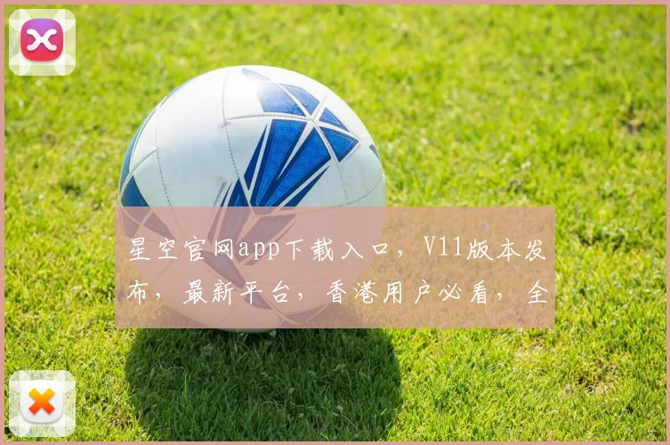 星空官网app下载入口，V11版本发布，最新平台，香港用户必看，全新体验