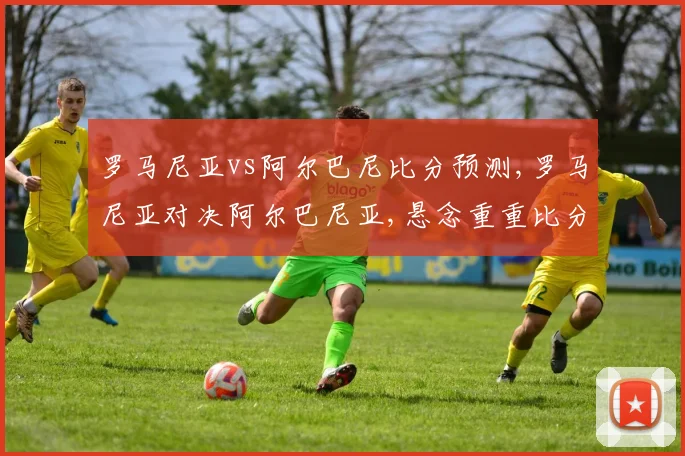 罗马尼亚vs阿尔巴尼比分预测,罗马尼亚对决阿尔巴尼亚,悬念重重比分揭晓