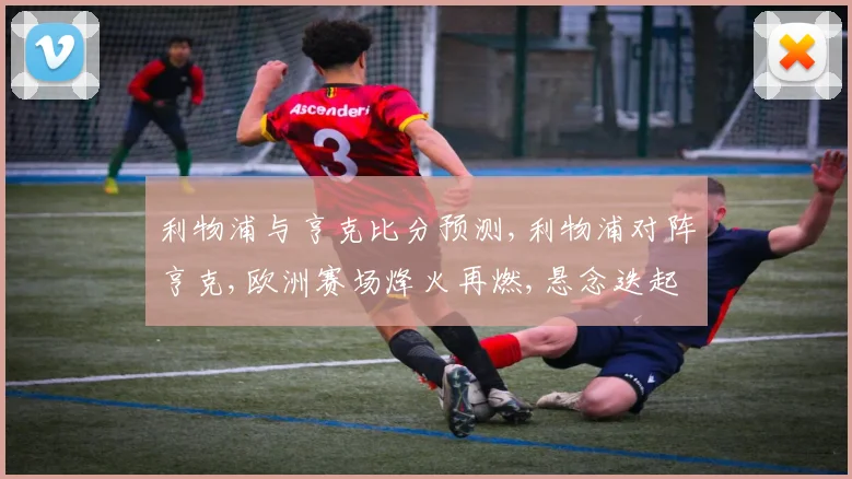利物浦与亨克比分预测,利物浦对阵亨克,欧洲赛场烽火再燃,悬念迭起